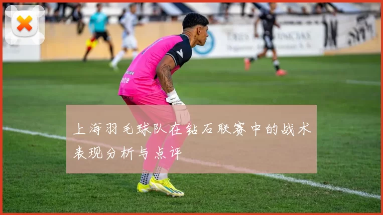 上海羽毛球队在钻石联赛中的战术表现分析与点评