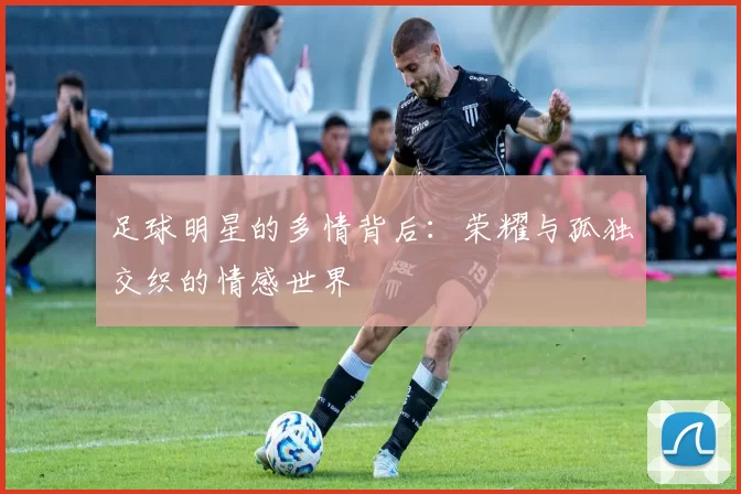 足球明星的多情背后：荣耀与孤独交织的情感世界