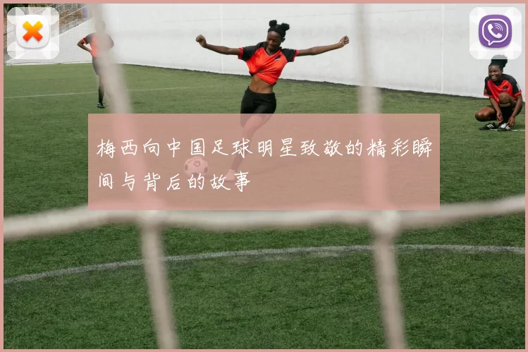 梅西向中国足球明星致敬的精彩瞬间与背后的故事