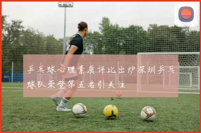 乒乓球心理素质评比出炉深圳乒乓球队荣登第五名引关注
