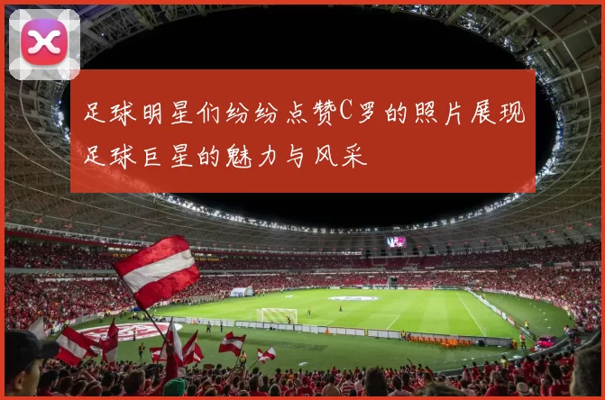 足球明星们纷纷点赞C罗的照片展现足球巨星的魅力与风采