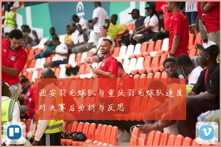 西安羽毛球队与重庆羽毛球队速度对决赛后分析与反思
