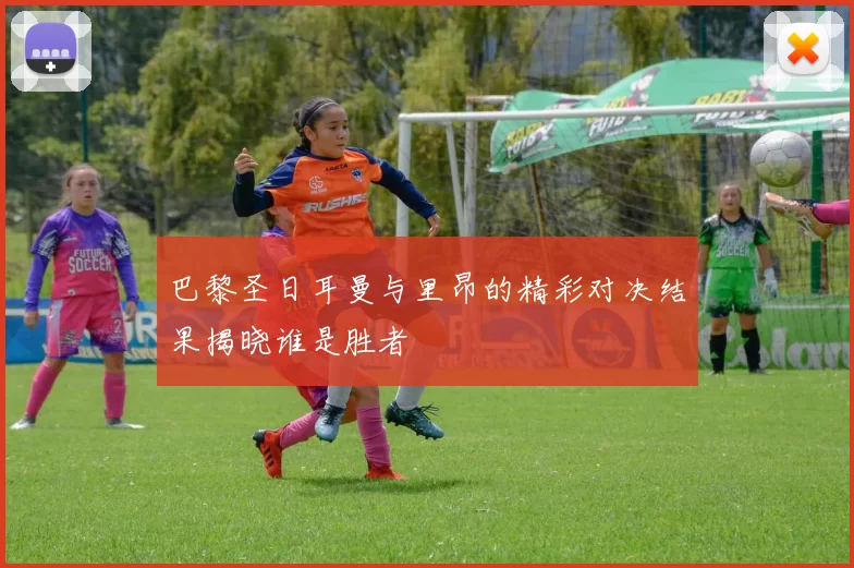 巴黎圣日耳曼与里昂的精彩对决结果揭晓谁是胜者