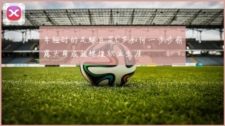 年轻时的足球巨星C罗如何一步步崭露头角成就辉煌职业生涯