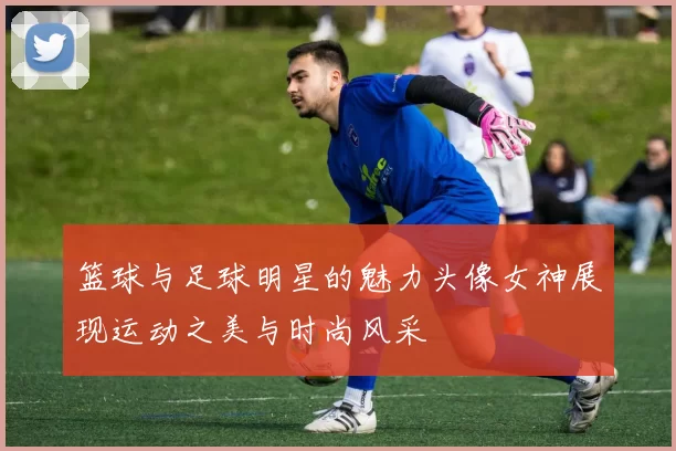篮球与足球明星的魅力头像女神展现运动之美与时尚风采
