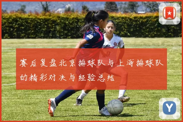 赛后复盘北京排球队与上海排球队的精彩对决与经验总结