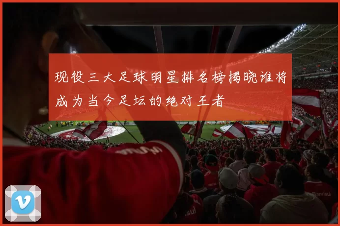 现役三大足球明星排名榜揭晓谁将成为当今足坛的绝对王者