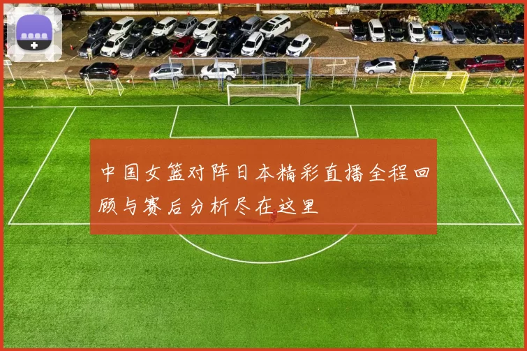 中国女篮对阵日本精彩直播全程回顾与赛后分析尽在这里