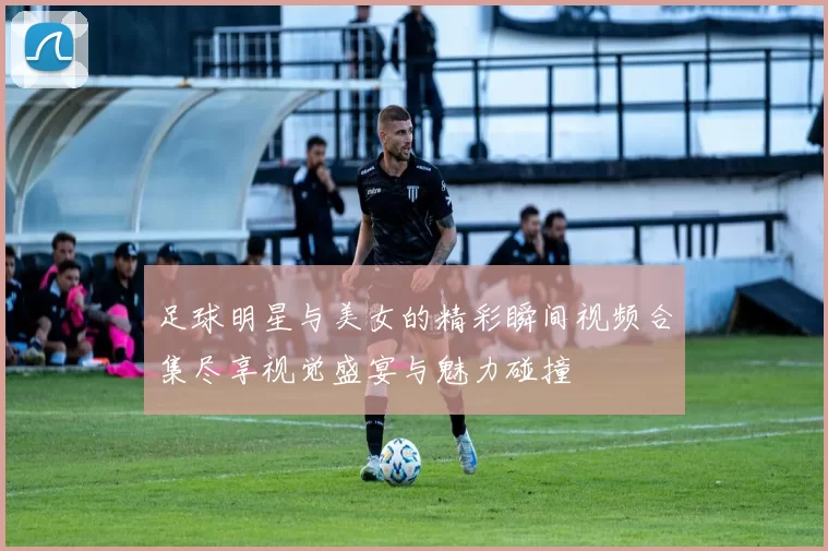 足球明星与美女的精彩瞬间视频合集尽享视觉盛宴与魅力碰撞
