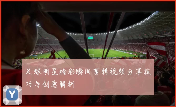 足球明星精彩瞬间剪辑视频分享技巧与创意解析