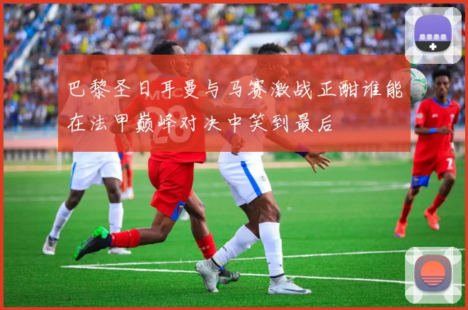 巴黎圣日耳曼与马赛激战正酣谁能在法甲巅峰对决中笑到最后