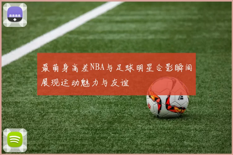 最萌身高差NBA与足球明星合影瞬间展现运动魅力与友谊