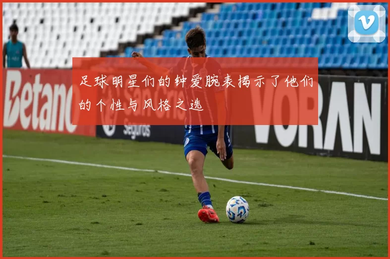 足球明星们的钟爱腕表揭示了他们的个性与风格之选