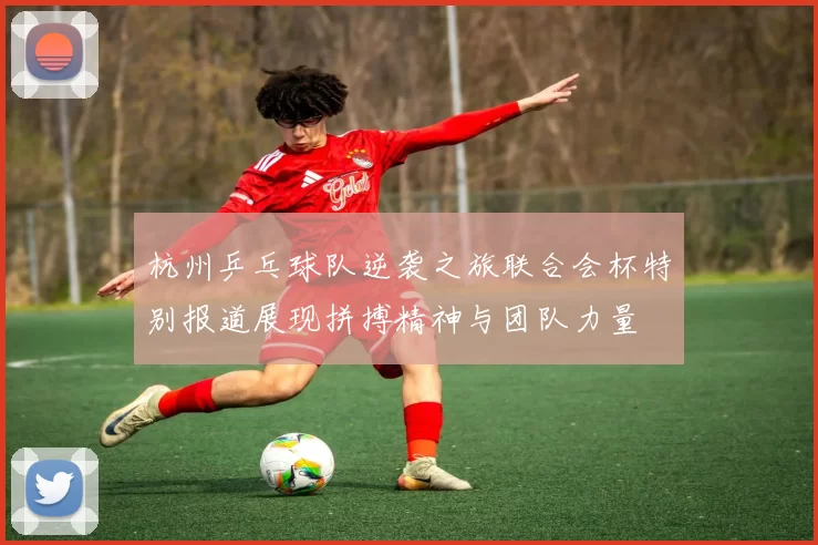 杭州乒乓球队逆袭之旅联合会杯特别报道展现拼搏精神与团队力量