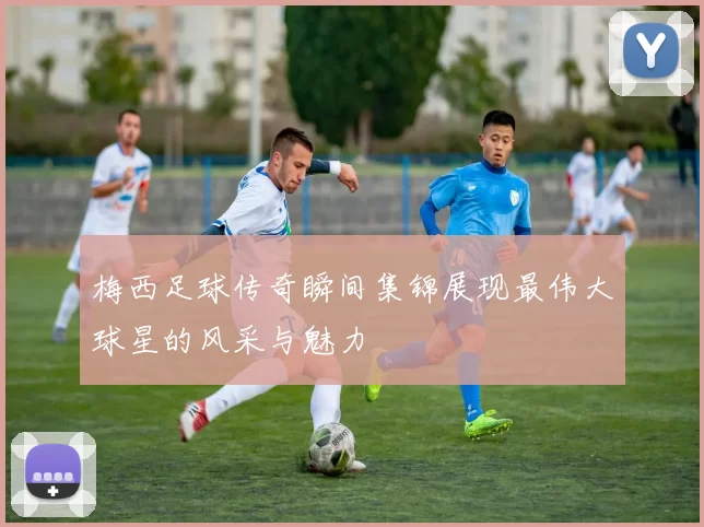梅西足球传奇瞬间集锦展现最伟大球星的风采与魅力