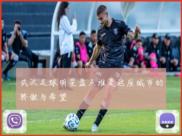 武汉足球明星盘点谁是这座城市的骄傲与希望