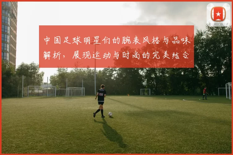 中国足球明星们的腕表风格与品味解析，展现运动与时尚的完美结合