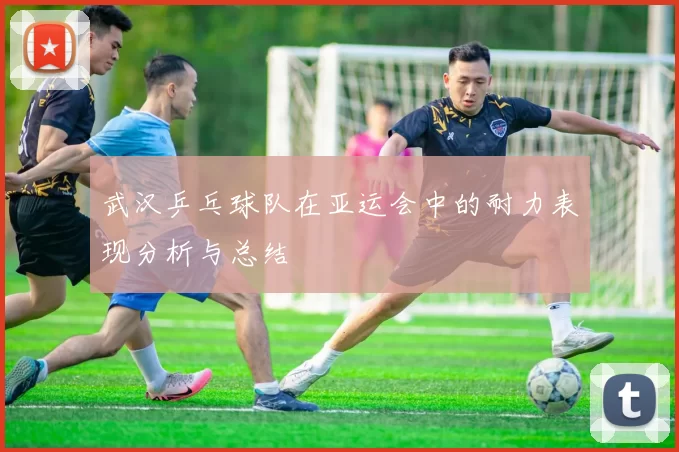 武汉乒乓球队在亚运会中的耐力表现分析与总结