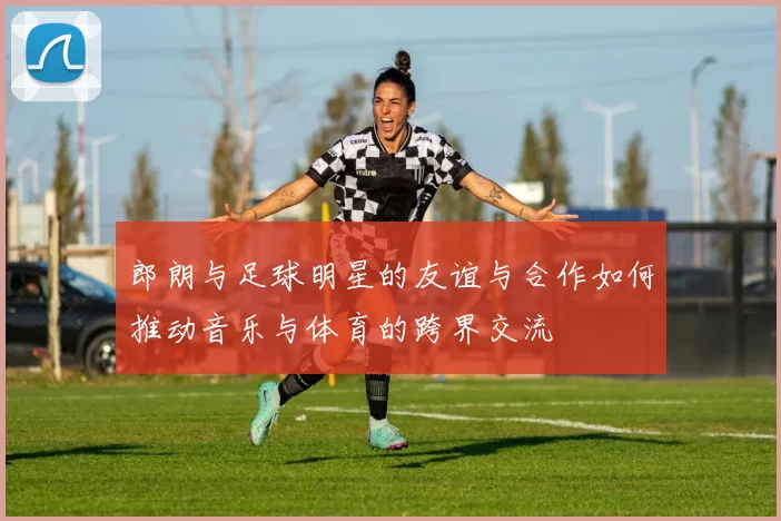 郎朗与足球明星的友谊与合作如何推动音乐与体育的跨界交流