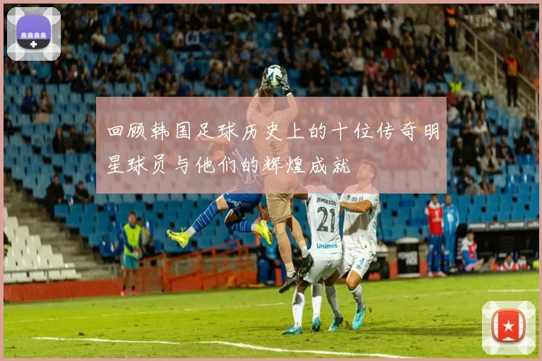回顾韩国足球历史上的十位传奇明星球员与他们的辉煌成就