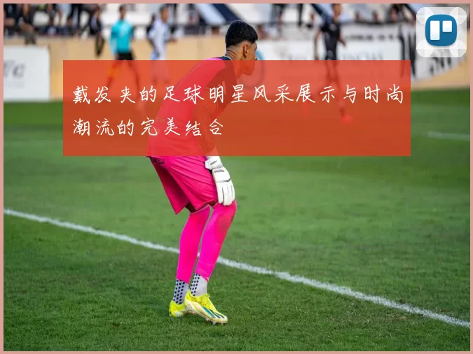 戴发夹的足球明星风采展示与时尚潮流的完美结合