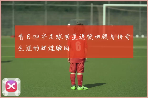 昔日四字足球明星退役回顾与传奇生涯的辉煌瞬间