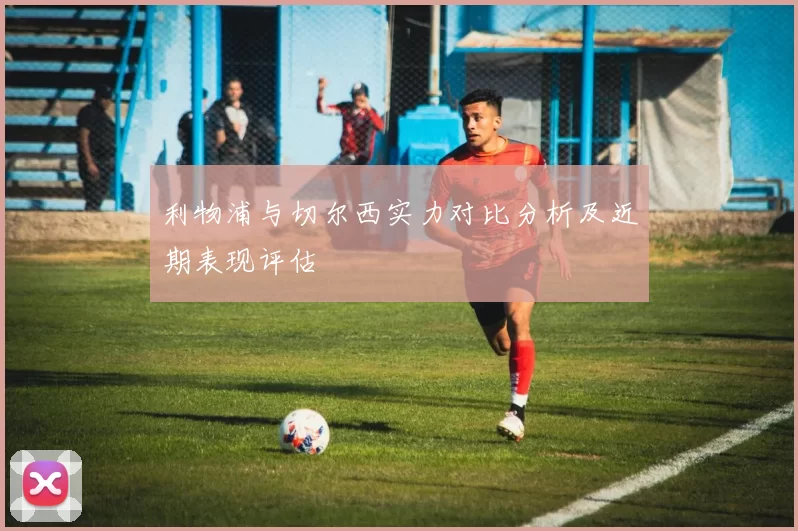 利物浦与切尔西实力对比分析及近期表现评估
