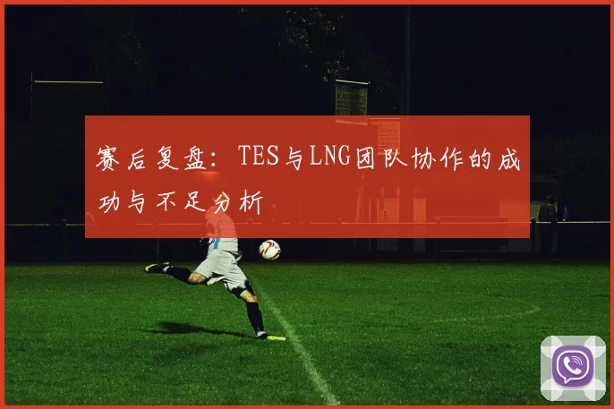 赛后复盘：TES与LNG团队协作的成功与不足分析