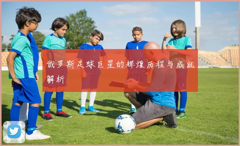 俄罗斯足球巨星的辉煌历程与成就解析