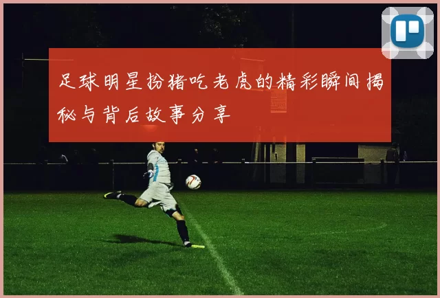 足球明星扮猪吃老虎的精彩瞬间揭秘与背后故事分享