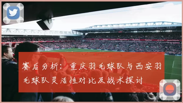 赛后分析：重庆羽毛球队与西安羽毛球队灵活性对比及战术探讨