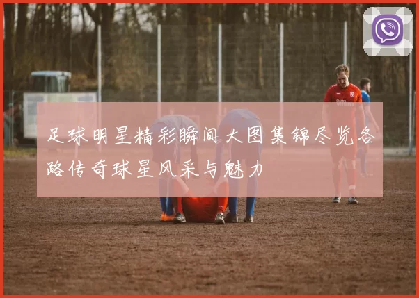 足球明星精彩瞬间大图集锦尽览各路传奇球星风采与魅力