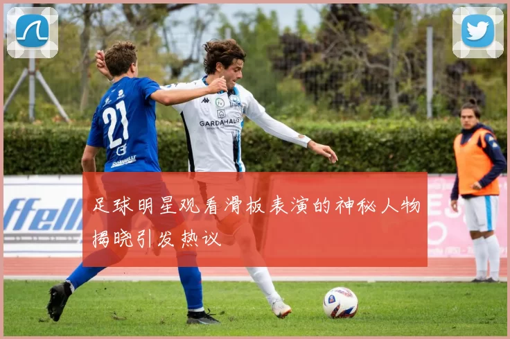 足球明星观看滑板表演的神秘人物揭晓引发热议
