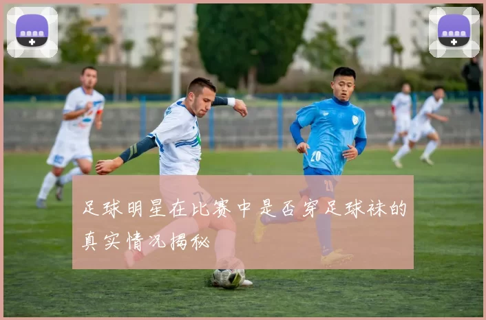 足球明星在比赛中是否穿足球袜的真实情况揭秘
