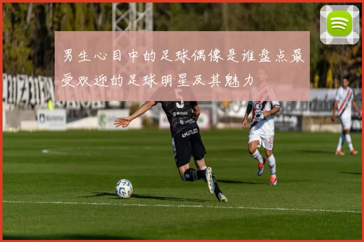 男生心目中的足球偶像是谁盘点最受欢迎的足球明星及其魅力