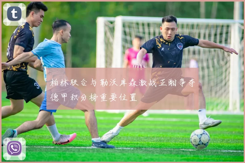 柏林联合与勒沃库森激战正酣争夺德甲积分榜重要位置
