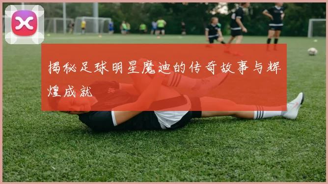 揭秘足球明星魔迪的传奇故事与辉煌成就