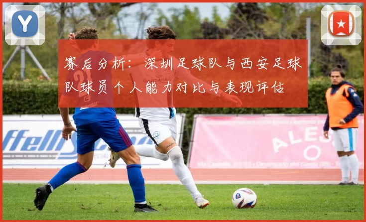 赛后分析：深圳足球队与西安足球队球员个人能力对比与表现评估
