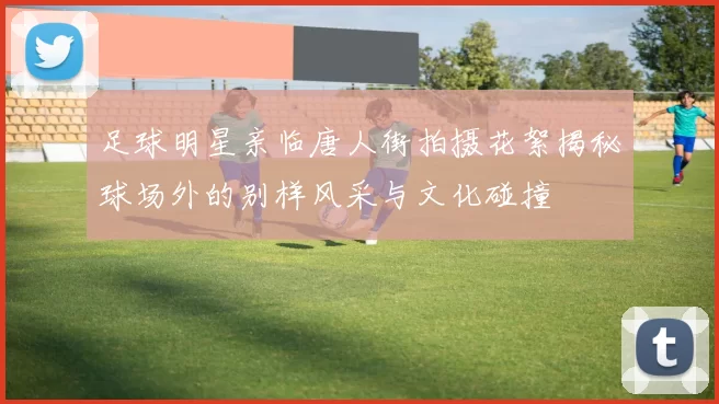 足球明星亲临唐人街拍摄花絮揭秘球场外的别样风采与文化碰撞