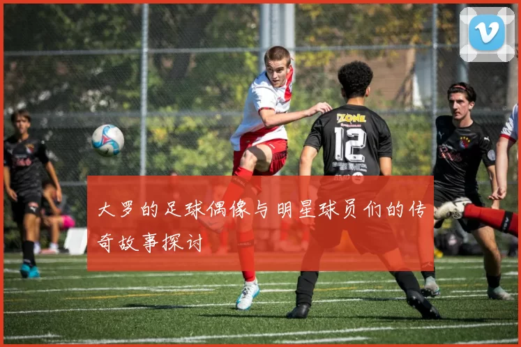 大罗的足球偶像与明星球员们的传奇故事探讨