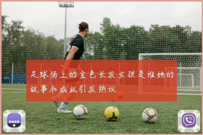 足球场上的金色长发女孩是谁她的故事和成就引发热议
