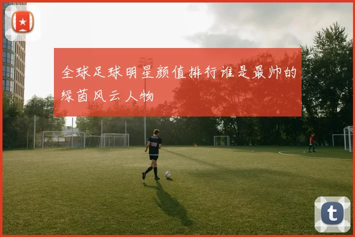 全球足球明星颜值排行谁是最帅的绿茵风云人物