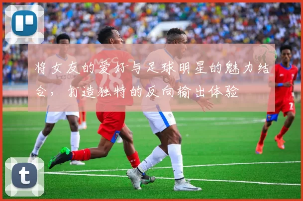 将女友的爱好与足球明星的魅力结合，打造独特的反向输出体验