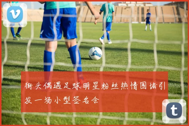 街头偶遇足球明星粉丝热情围堵引发一场小型签名会