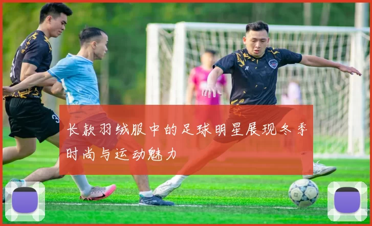 长款羽绒服中的足球明星展现冬季时尚与运动魅力