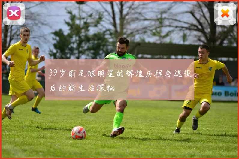 39岁前足球明星的辉煌历程与退役后的新生活探秘