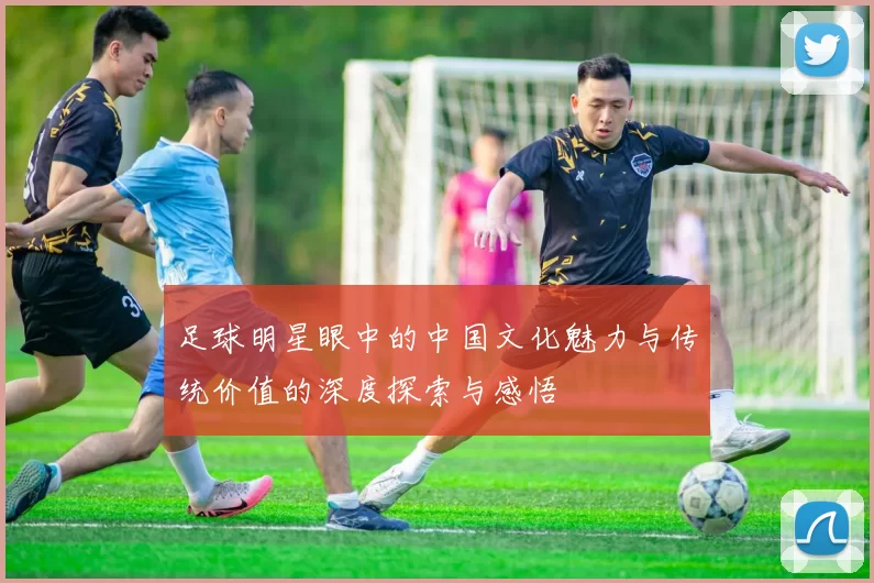 足球明星眼中的中国文化魅力与传统价值的深度探索与感悟