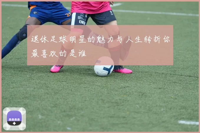 退休足球明星的魅力与人生转折你最喜欢的是谁