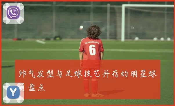 帅气发型与足球技艺并存的明星球员盘点