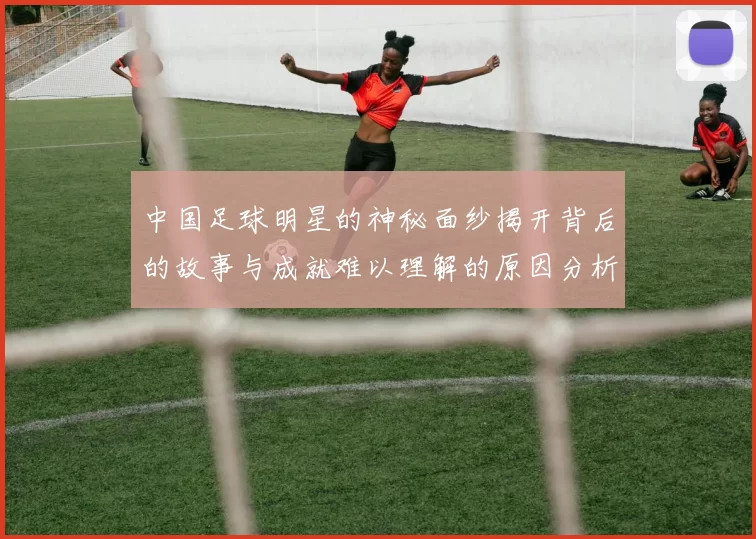 中国足球明星的神秘面纱揭开背后的故事与成就难以理解的原因分析